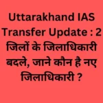 Uttarakhand IAS Transfer Update : 2 जिलों के जिलाधिकारी बदले, जाने कौन है नए जिलाधिकारी ?
