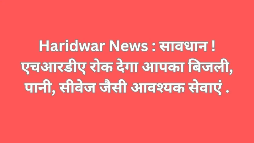 Haridwar News : सावधान ! एचआरडीए रोक देगा आपका बिजली, पानी, सीवेज जैसी आवश्यक सेवाएं .