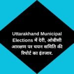 Uttarakhand Municipal Elections में देरी, ओबीसी आरक्षण पर चयन समिति की रिपोर्ट का इंतजार.