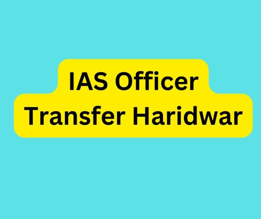 IAS Officer Transfer Haridwar : जाने किन-किन IAS अधिकारियों का हुआ जिला हरिद्वार में तबादला.