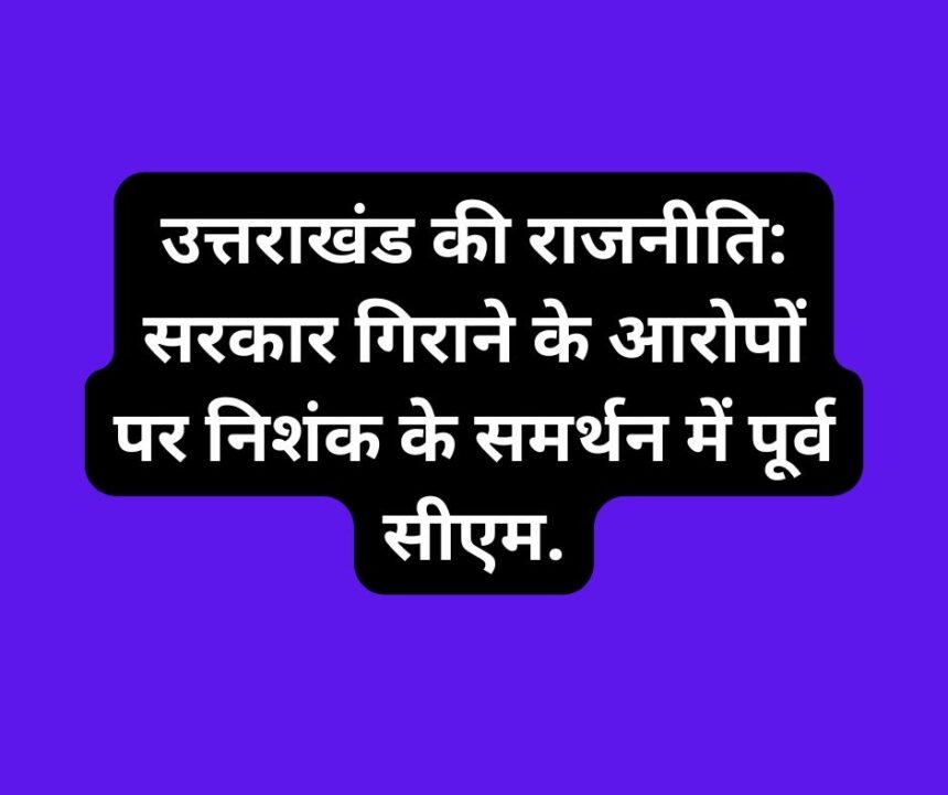 उत्तराखंड की राजनीति: सरकार गिराने के आरोपों पर निशंक के समर्थन में पूर्व सीएम.