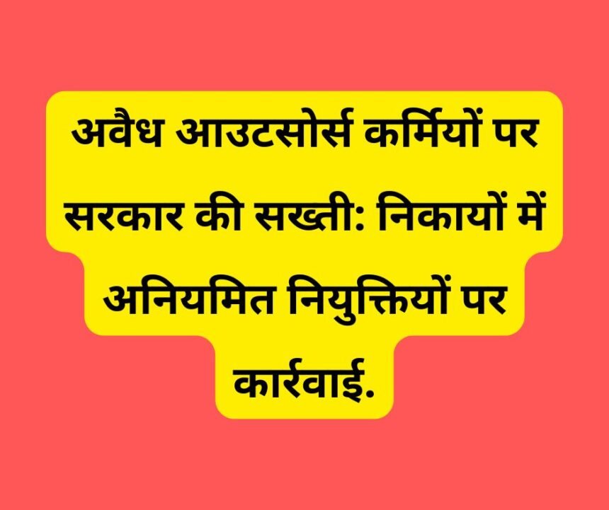 अवैध आउटसोर्स कर्मियों पर सरकार की सख्ती: निकायों में अनियमित नियुक्तियों पर कार्रवाई.